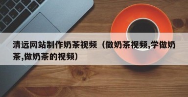 潍坊清远网站制作奶茶视频（做奶茶视频,学做奶茶,做奶茶的视频）