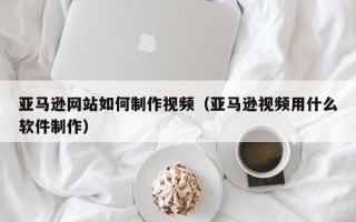 潍坊亚马逊网站如何制作视频（亚马逊视频用什么软件制作）